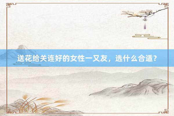 送花给关连好的女性一又友,选什么合适?